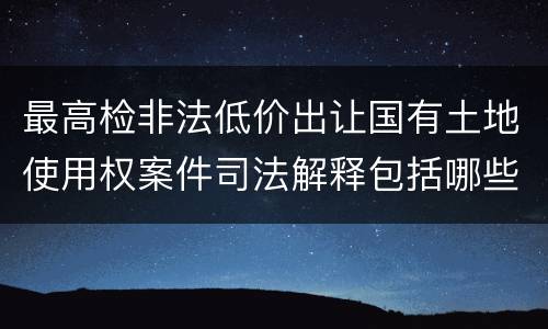 最高检非法低价出让国有土地使用权案件司法解释包括哪些规定