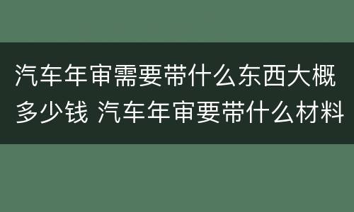 汽车年审需要带什么东西大概多少钱 汽车年审要带什么材料,缴费多少钱