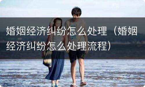 婚姻经济纠纷怎么处理（婚姻经济纠纷怎么处理流程）