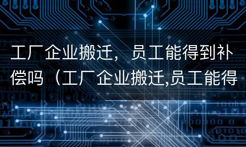 工厂企业搬迁，员工能得到补偿吗（工厂企业搬迁,员工能得到补偿吗合法吗）