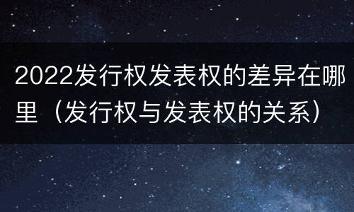2022发行权发表权的差异在哪里（发行权与发表权的关系）