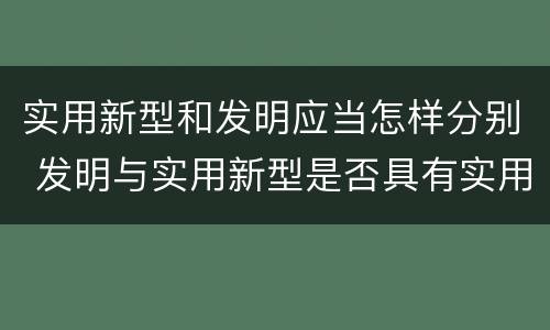 实用新型和发明应当怎样分别 发明与实用新型是否具有实用性