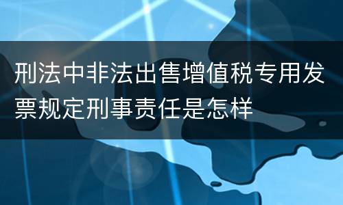 刑法中非法出售增值税专用发票规定刑事责任是怎样