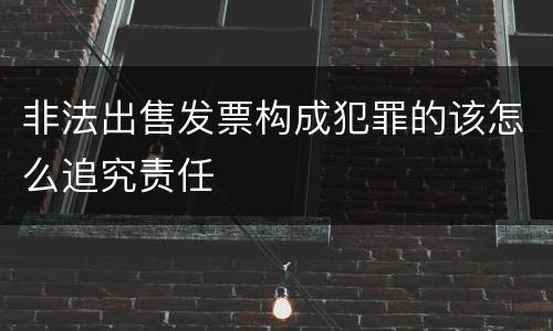 非法出售发票构成犯罪的该怎么追究责任