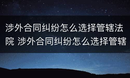 涉外合同纠纷怎么选择管辖法院 涉外合同纠纷怎么选择管辖法院起诉