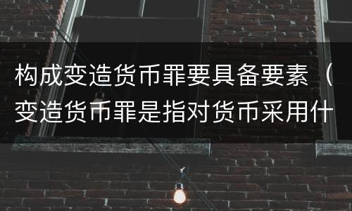 构成变造货币罪要具备要素（变造货币罪是指对货币采用什么方法）