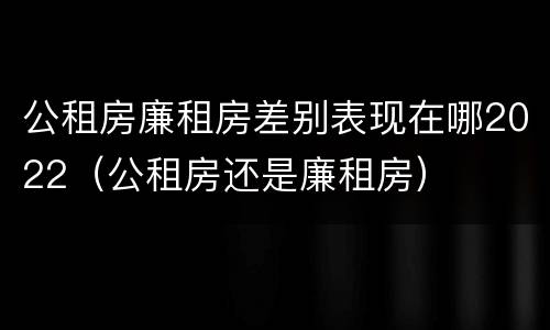 公租房廉租房差别表现在哪2022（公租房还是廉租房）