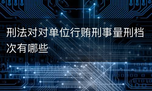 刑法对对单位行贿刑事量刑档次有哪些