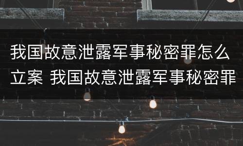 我国故意泄露军事秘密罪怎么立案 我国故意泄露军事秘密罪怎么立案的