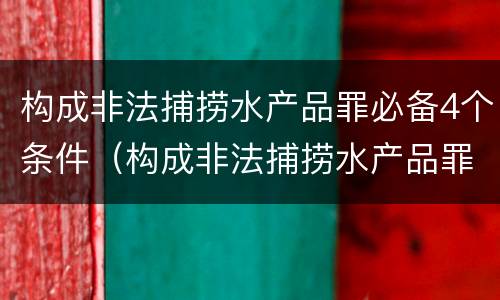 构成非法捕捞水产品罪必备4个条件（构成非法捕捞水产品罪必备4个条件是）
