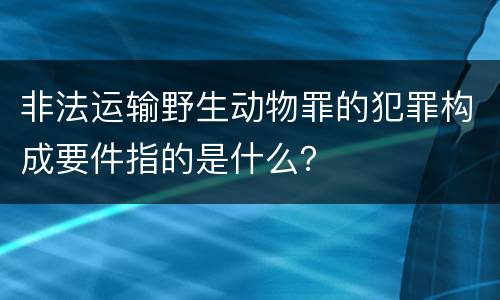 非法运输野生动物罪的犯罪构成要件指的是什么？