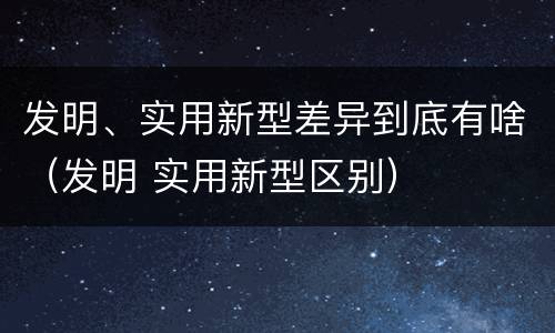 发明、实用新型差异到底有啥（发明 实用新型区别）