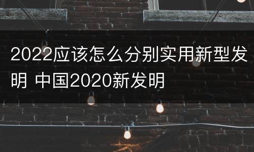 2022应该怎么分别实用新型发明 中国2020新发明
