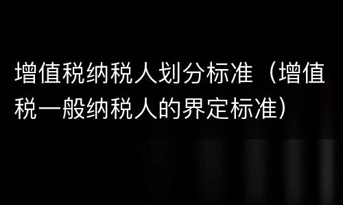 增值税纳税人划分标准（增值税一般纳税人的界定标准）