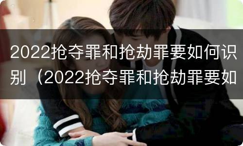 2022抢夺罪和抢劫罪要如何识别（2022抢夺罪和抢劫罪要如何识别呢）