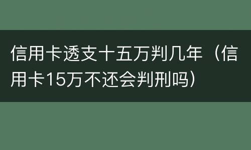 信用卡透支十五万判几年（信用卡15万不还会判刑吗）