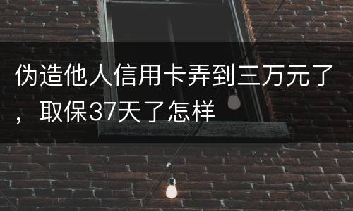 伪造他人信用卡弄到三万元了，取保37天了怎样