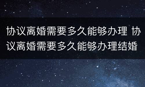 协议离婚需要多久能够办理 协议离婚需要多久能够办理结婚证