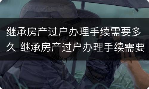 继承房产过户办理手续需要多久 继承房产过户办理手续需要多久办完