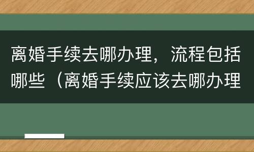离婚手续去哪办理，流程包括哪些（离婚手续应该去哪办理?）