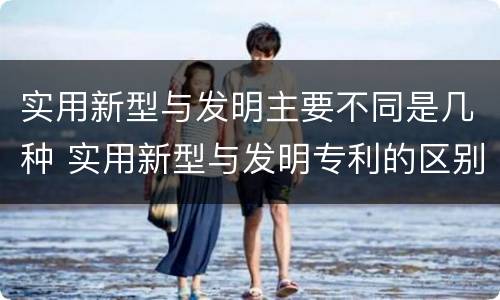 实用新型与发明主要不同是几种 实用新型与发明专利的区别有哪些
