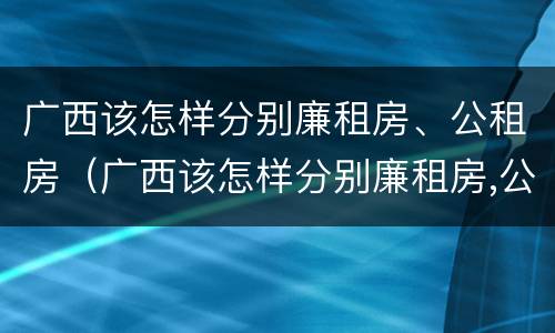 广西该怎样分别廉租房、公租房（广西该怎样分别廉租房,公租房和住宅）