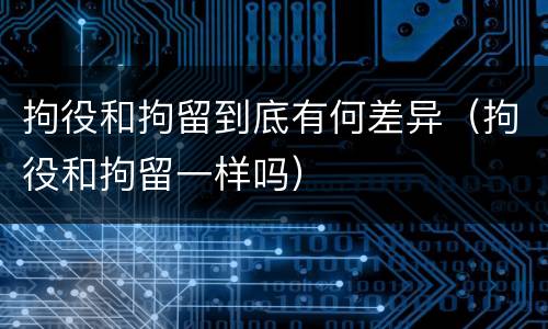 拘役和拘留到底有何差异（拘役和拘留一样吗）