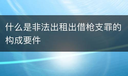 什么是非法出租出借枪支罪的构成要件