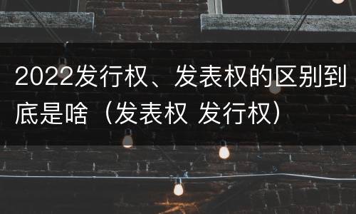 2022发行权、发表权的区别到底是啥（发表权 发行权）