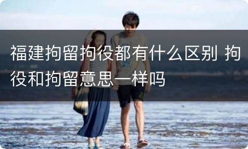 福建拘留拘役都有什么区别 拘役和拘留意思一样吗