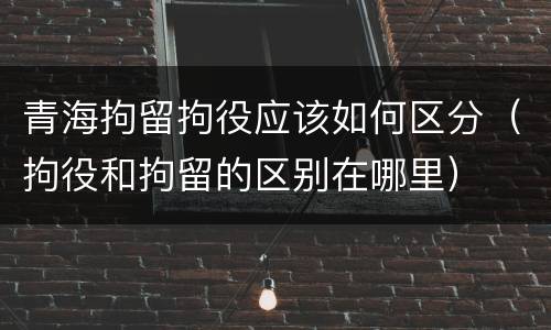 青海拘留拘役应该如何区分（拘役和拘留的区别在哪里）