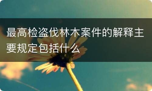 最高检盗伐林木案件的解释主要规定包括什么