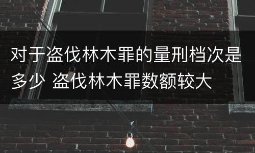 对于盗伐林木罪的量刑档次是多少 盗伐林木罪数额较大