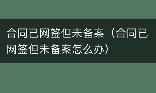 合同已网签但未备案（合同已网签但未备案怎么办）