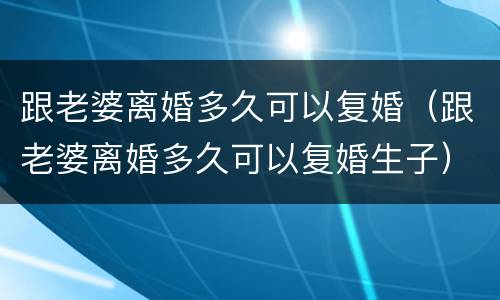 跟老婆离婚多久可以复婚（跟老婆离婚多久可以复婚生子）