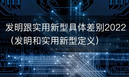 发明跟实用新型具体差别2022（发明和实用新型定义）