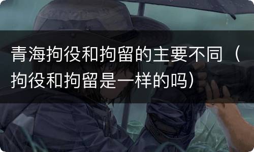 青海拘役和拘留的主要不同（拘役和拘留是一样的吗）