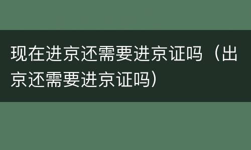 现在进京还需要进京证吗（出京还需要进京证吗）