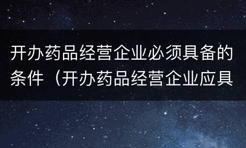开办药品经营企业必须具备的条件（开办药品经营企业应具备的条件）