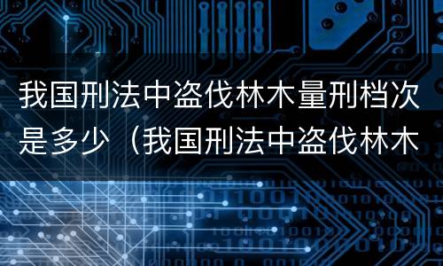 我国刑法中盗伐林木量刑档次是多少（我国刑法中盗伐林木量刑档次是多少级）