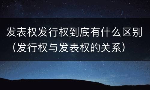 发表权发行权到底有什么区别（发行权与发表权的关系）
