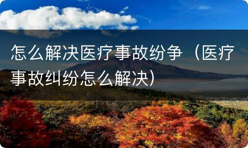 怎么解决医疗事故纷争（医疗事故纠纷怎么解决）