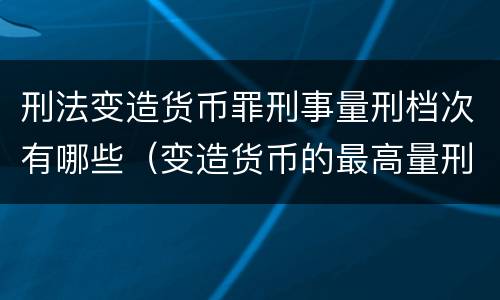 刑法变造货币罪刑事量刑档次有哪些（变造货币的最高量刑）