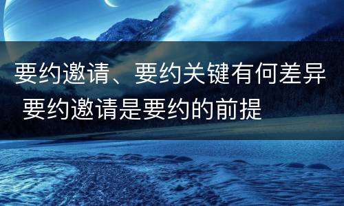 要约邀请、要约关键有何差异 要约邀请是要约的前提