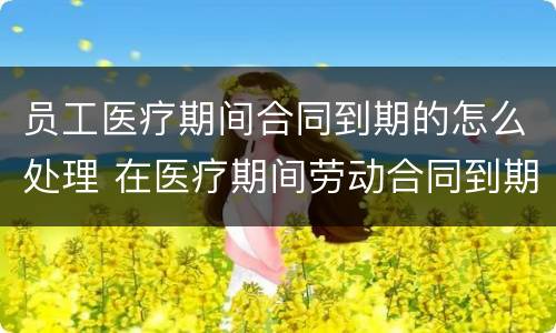 员工医疗期间合同到期的怎么处理 在医疗期间劳动合同到期怎么办