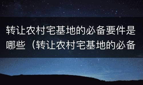 转让农村宅基地的必备要件是哪些（转让农村宅基地的必备要件是哪些内容）