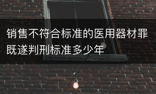 销售不符合标准的医用器材罪既遂判刑标准多少年