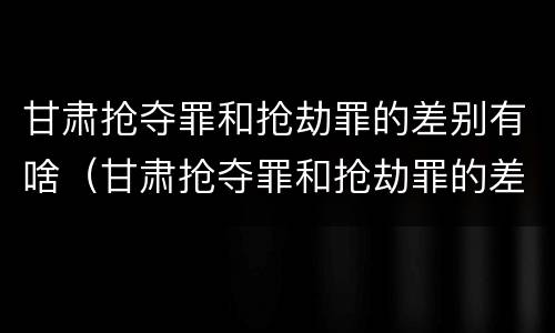 甘肃抢夺罪和抢劫罪的差别有啥（甘肃抢夺罪和抢劫罪的差别有啥区别）