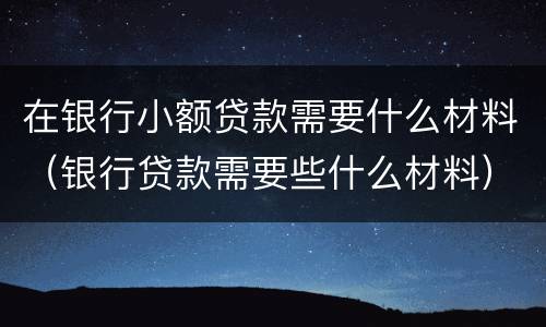 在银行小额贷款需要什么材料（银行贷款需要些什么材料）