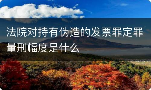 法院对持有伪造的发票罪定罪量刑幅度是什么